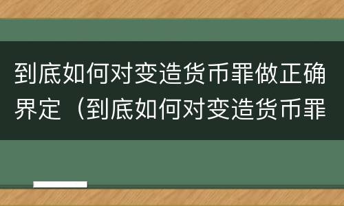 到底如何对变造货币罪做正确界定（到底如何对变造货币罪做正确界定呢）