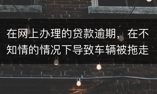 在网上办理的贷款逾期，在不知情的情况下导致车辆被拖走，应该怎么办