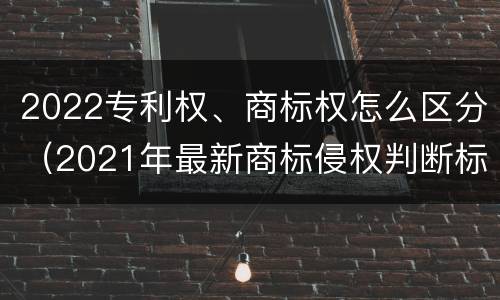 2022专利权、商标权怎么区分（2021年最新商标侵权判断标准）