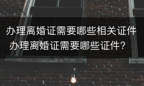 办理离婚证需要哪些相关证件 办理离婚证需要哪些证件?