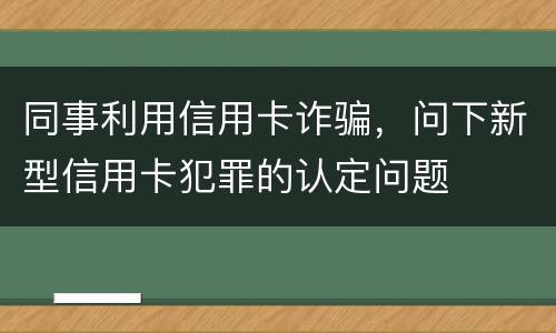 同事利用信用卡诈骗，问下新型信用卡犯罪的认定问题