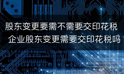 股东变更要需不需要交印花税 企业股东变更需要交印花税吗