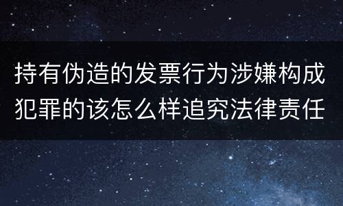 持有伪造的发票行为涉嫌构成犯罪的该怎么样追究法律责任