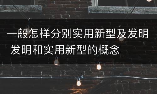 一般怎样分别实用新型及发明 发明和实用新型的概念