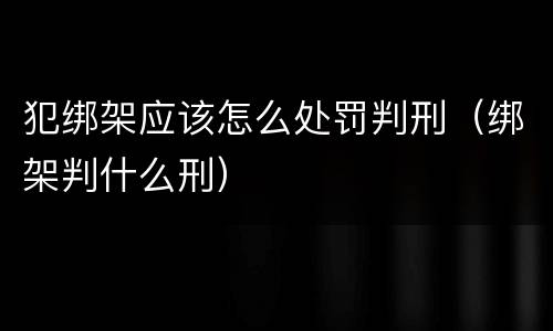 犯绑架应该怎么处罚判刑（绑架判什么刑）