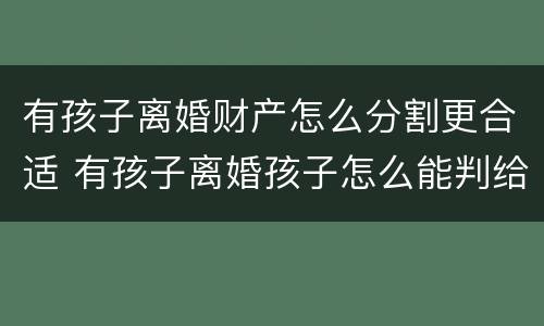 有孩子离婚财产怎么分割更合适 有孩子离婚孩子怎么能判给爸爸