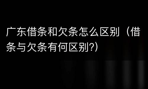 广东借条和欠条怎么区别（借条与欠条有何区别?）