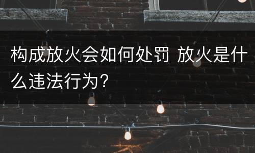 构成放火会如何处罚 放火是什么违法行为?