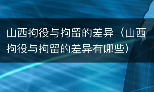 山西拘役与拘留的差异（山西拘役与拘留的差异有哪些）