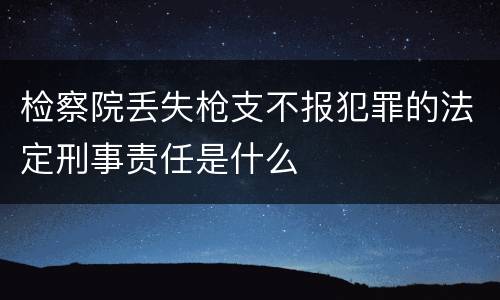 检察院丢失枪支不报犯罪的法定刑事责任是什么