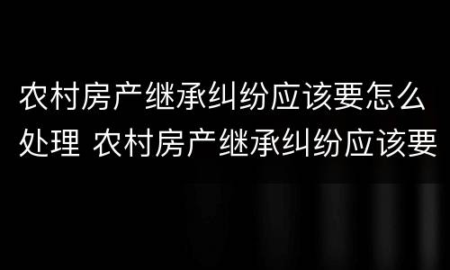 农村房产继承纠纷应该要怎么处理 农村房产继承纠纷应该要怎么处理才能解决