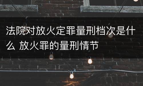 法院对放火定罪量刑档次是什么 放火罪的量刑情节