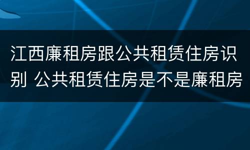 江西廉租房跟公共租赁住房识别 公共租赁住房是不是廉租房