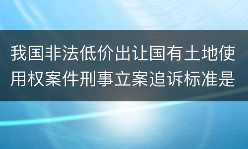 我国非法低价出让国有土地使用权案件刑事立案追诉标准是多少