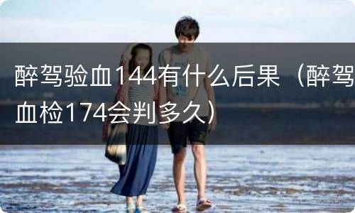 醉驾验血144有什么后果（醉驾血检174会判多久）