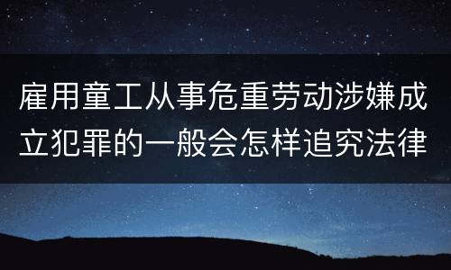 雇用童工从事危重劳动涉嫌成立犯罪的一般会怎样追究法律责任