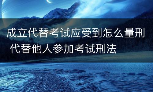 成立代替考试应受到怎么量刑 代替他人参加考试刑法