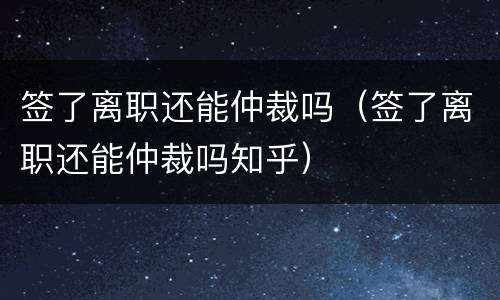 签了离职还能仲裁吗（签了离职还能仲裁吗知乎）