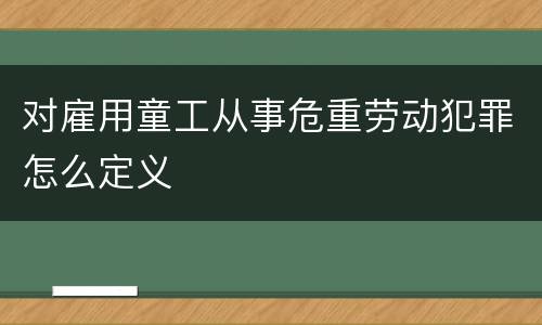 对雇用童工从事危重劳动犯罪怎么定义