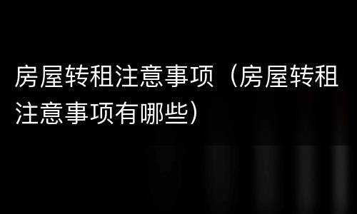 房屋转租注意事项（房屋转租注意事项有哪些）