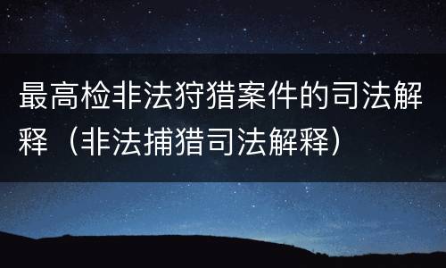 最高检非法狩猎案件的司法解释（非法捕猎司法解释）