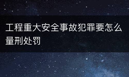 工程重大安全事故犯罪要怎么量刑处罚