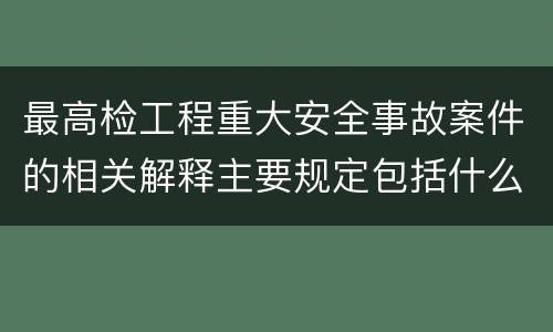 最高检工程重大安全事故案件的相关解释主要规定包括什么
