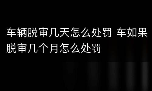 车辆脱审几天怎么处罚 车如果脱审几个月怎么处罚