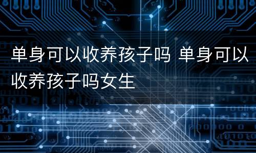 单身可以收养孩子吗 单身可以收养孩子吗女生