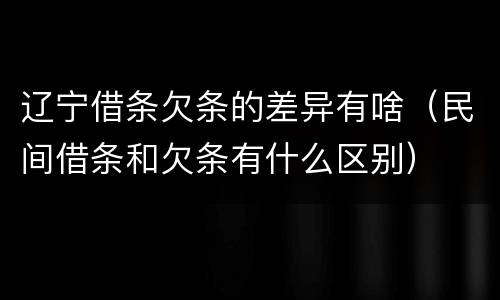 辽宁借条欠条的差异有啥（民间借条和欠条有什么区别）