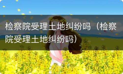 检察院受理土地纠纷吗（检察院受理土地纠纷吗）