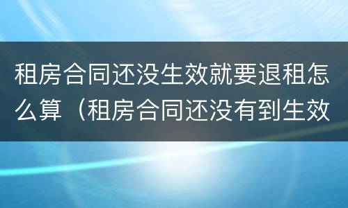 租房合同还没生效就要退租怎么算（租房合同还没有到生效日期 能退吗）