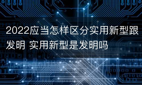 2022应当怎样区分实用新型跟发明 实用新型是发明吗