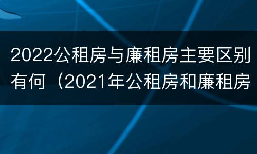 2022公租房与廉租房主要区别有何（2021年公租房和廉租房有什么区别）