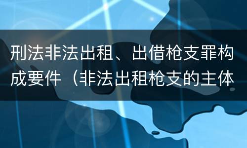 刑法非法出租、出借枪支罪构成要件（非法出租枪支的主体）