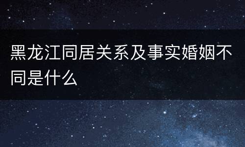 黑龙江同居关系及事实婚姻不同是什么
