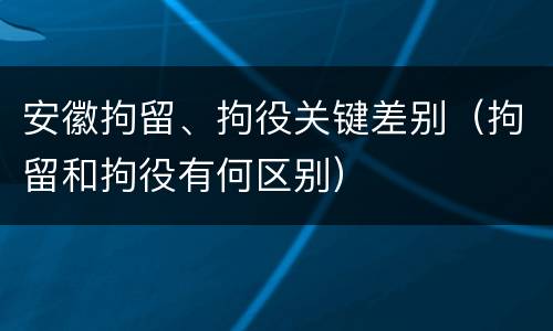 安徽拘留、拘役关键差别（拘留和拘役有何区别）