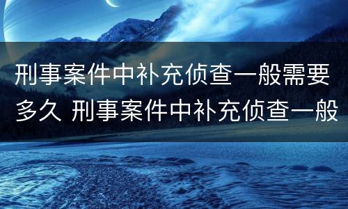 刑事案件中补充侦查一般需要多久 刑事案件中补充侦查一般需要多久结案