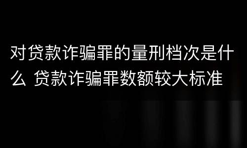 对贷款诈骗罪的量刑档次是什么 贷款诈骗罪数额较大标准