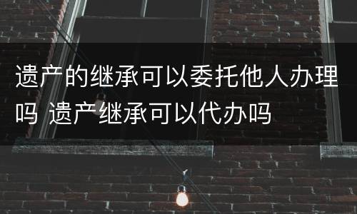 遗产的继承可以委托他人办理吗 遗产继承可以代办吗