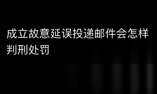 成立故意延误投递邮件会怎样判刑处罚