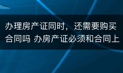 办理房产证同时，还需要购买合同吗 办房产证必须和合同上一致吗