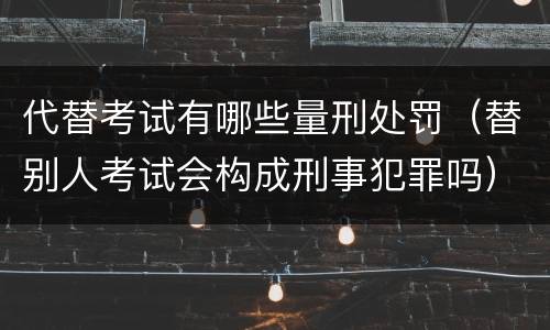 代替考试有哪些量刑处罚（替别人考试会构成刑事犯罪吗）