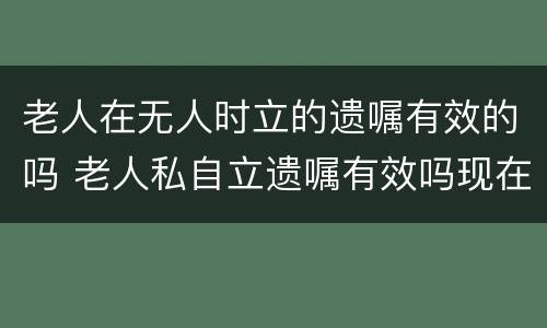 老人在无人时立的遗嘱有效的吗 老人私自立遗嘱有效吗现在已经没有公证处处了是吗?