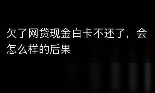 欠了网贷现金白卡不还了，会怎么样的后果