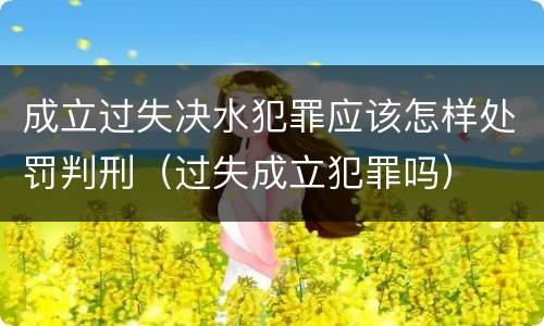 成立过失决水犯罪应该怎样处罚判刑（过失成立犯罪吗）