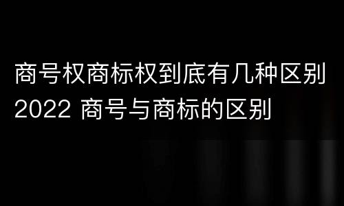 商号权商标权到底有几种区别2022 商号与商标的区别