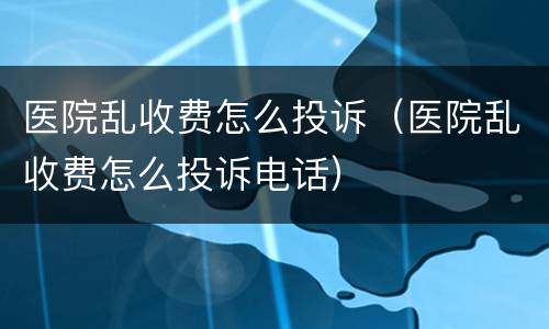医院乱收费怎么投诉（医院乱收费怎么投诉电话）