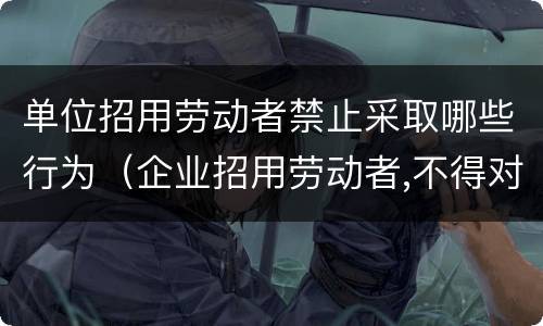 单位招用劳动者禁止采取哪些行为（企业招用劳动者,不得对劳动者实施以下行为）