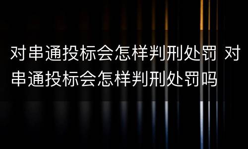 对串通投标会怎样判刑处罚 对串通投标会怎样判刑处罚吗